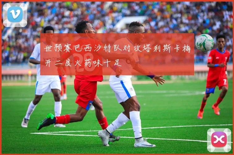 世预赛巴西沙特队对攻塔利斯卡梅开二度火药味十足