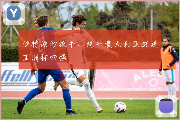 沙特读秒扳平，绝平澳大利亚挺进亚洲杯四强