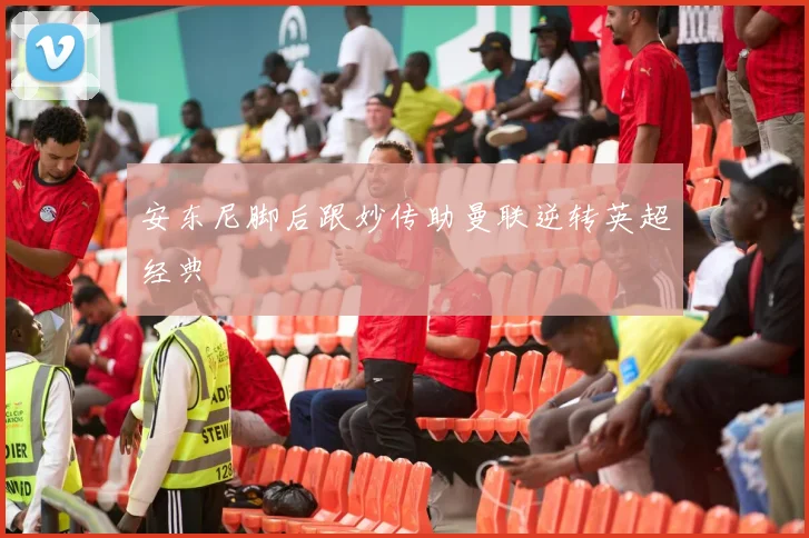 安东尼脚后跟妙传助曼联逆转英超经典