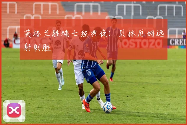 英格兰胜瑞士经典夜：贝林厄姆远射制胜