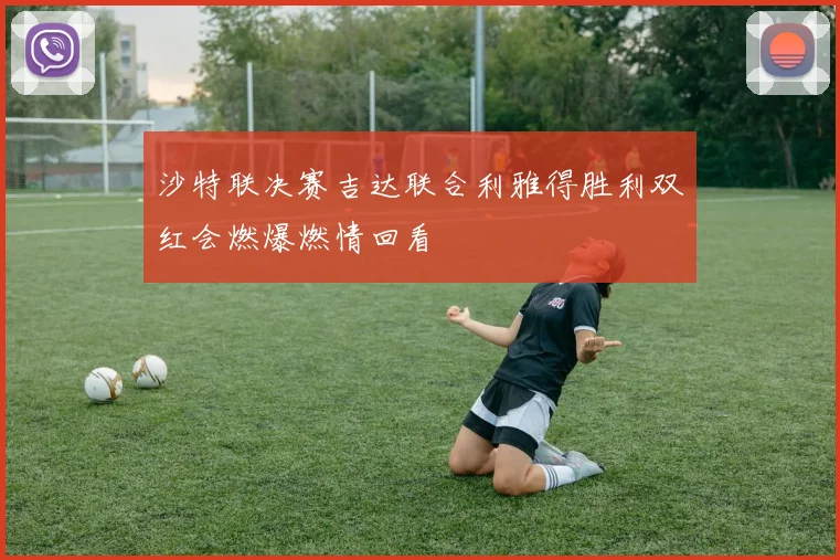 沙特联决赛吉达联合利雅得胜利双红会燃爆燃情回看