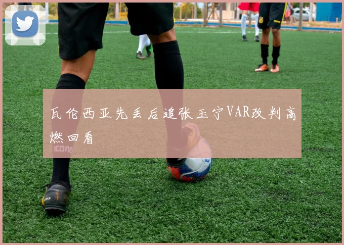 瓦伦西亚先丢后追张玉宁VAR改判高燃回看