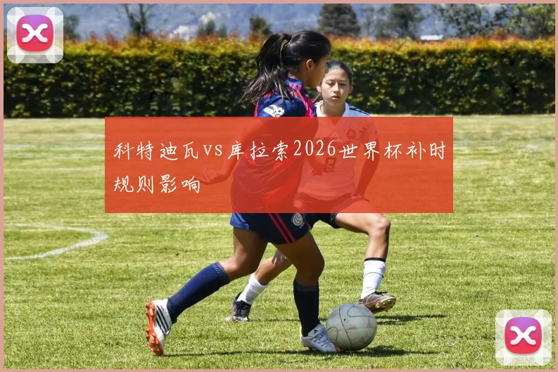 科特迪瓦vs库拉索2026世界杯补时规则影响