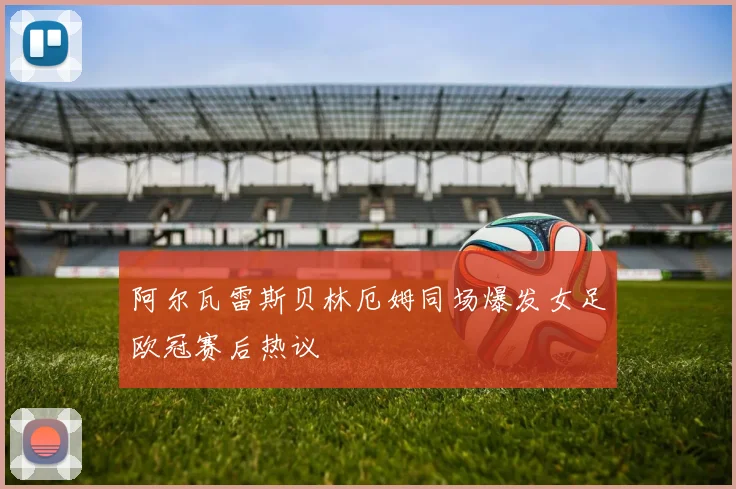 阿尔瓦雷斯贝林厄姆同场爆发女足欧冠赛后热议