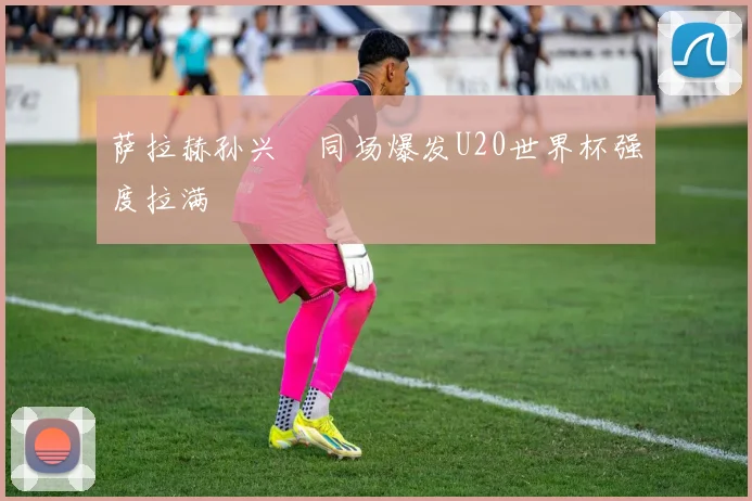 萨拉赫孙兴慜同场爆发U20世界杯强度拉满