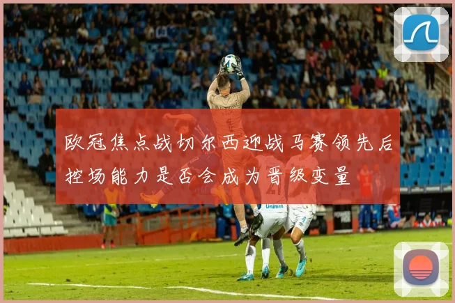欧冠焦点战切尔西迎战马赛领先后控场能力是否会成为晋级变量