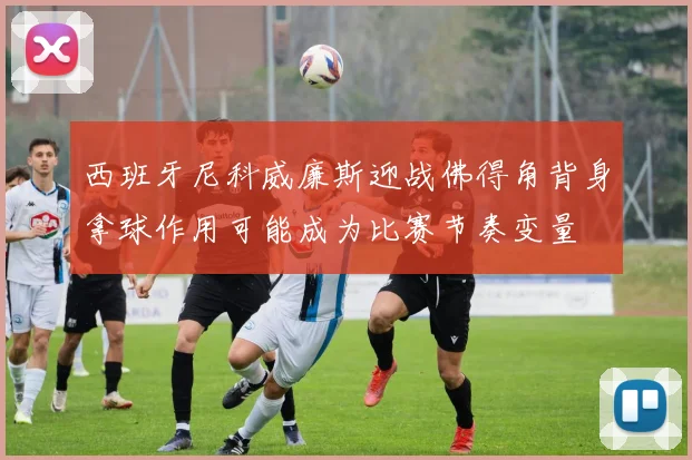 西班牙尼科威廉斯迎战佛得角背身拿球作用可能成为比赛节奏变量