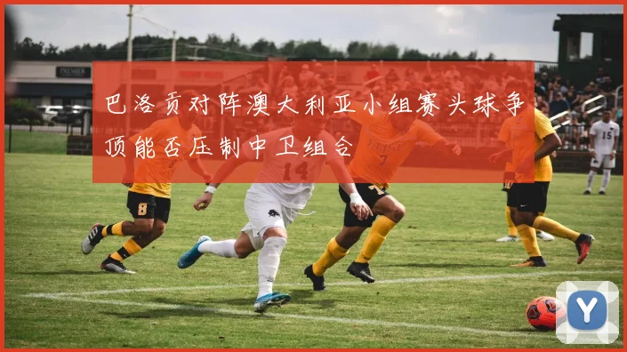 巴洛贡对阵澳大利亚小组赛头球争顶能否压制中卫组合