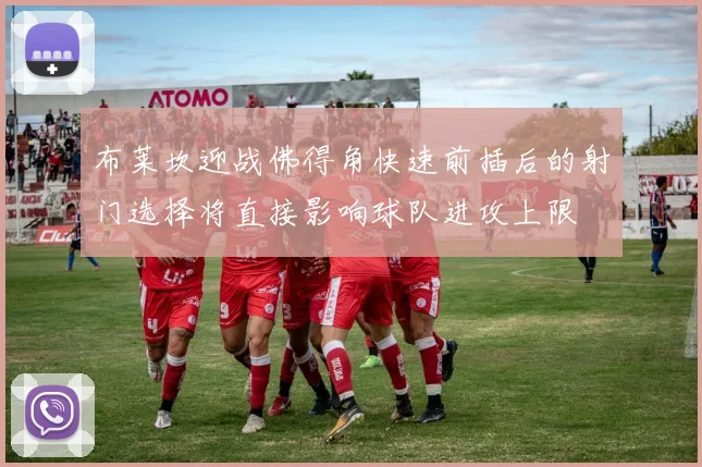 布莱坎迎战佛得角快速前插后的射门选择将直接影响球队进攻上限