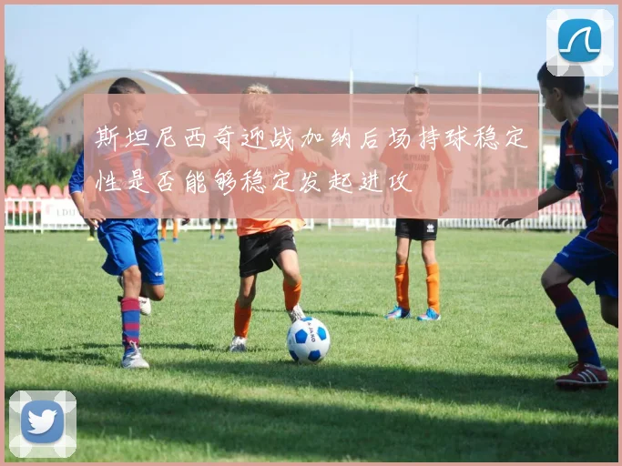 斯坦尼西奇迎战加纳后场持球稳定性是否能够稳定发起进攻