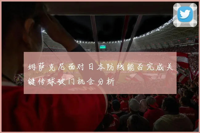 姆萨克尼面对日本防线能否完成关键传球破门机会分析