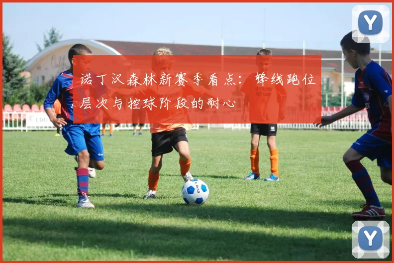 诺丁汉森林新赛季看点：锋线跑位层次与控球阶段的耐心
