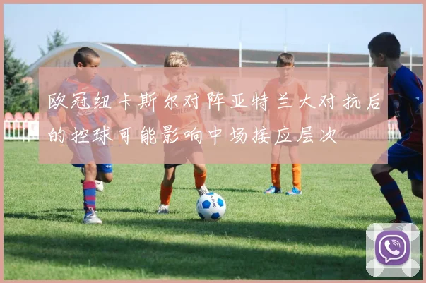 欧冠纽卡斯尔对阵亚特兰大对抗后的控球可能影响中场接应层次
