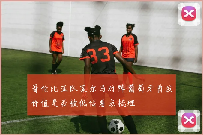 哥伦比亚队莱尔马对阵葡萄牙首发价值是否被低估看点梳理