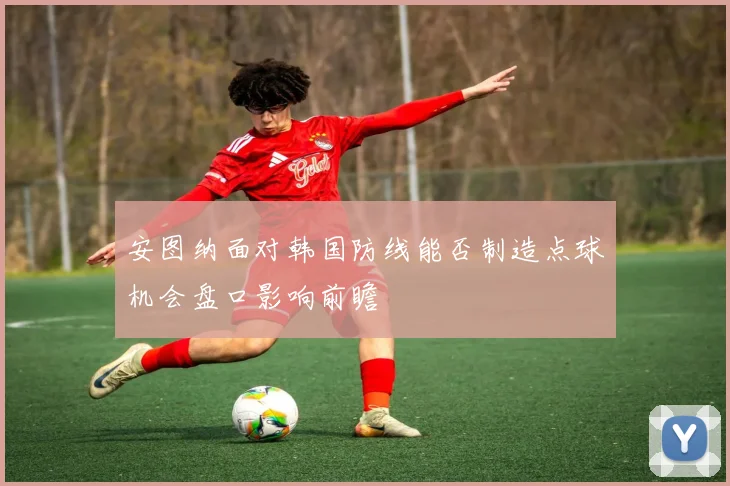 安图纳面对韩国防线能否制造点球机会盘口影响前瞻