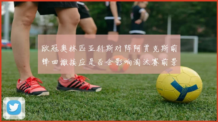 欧冠奥林匹亚科斯对阵阿贾克斯前锋回撤接应是否会影响淘汰赛前景