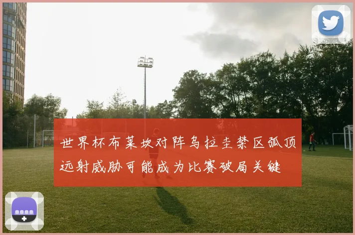 世界杯布莱坎对阵乌拉圭禁区弧顶远射威胁可能成为比赛破局关键