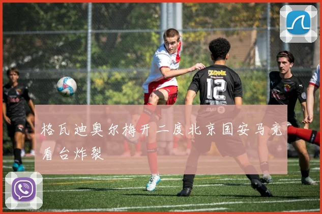 格瓦迪奥尔梅开二度北京国安马竞看台炸裂
