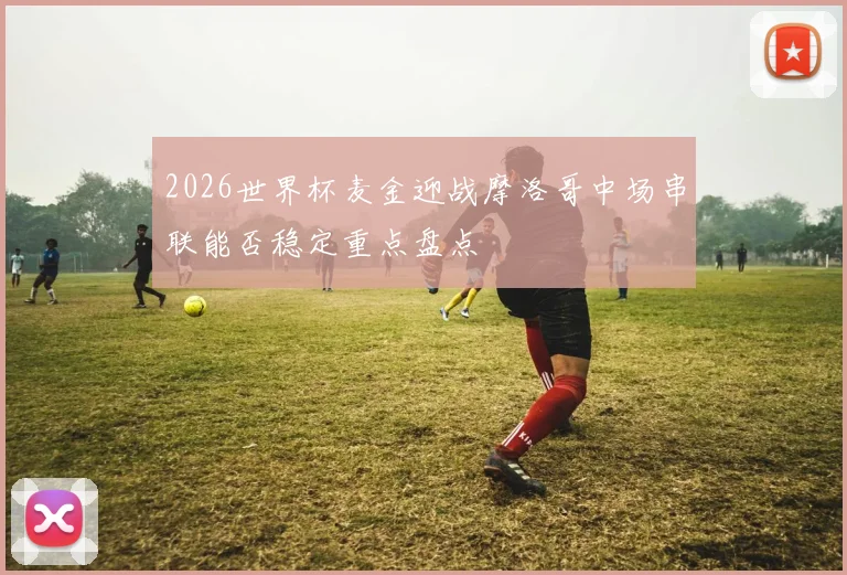 2026世界杯麦金迎战摩洛哥中场串联能否稳定重点盘点