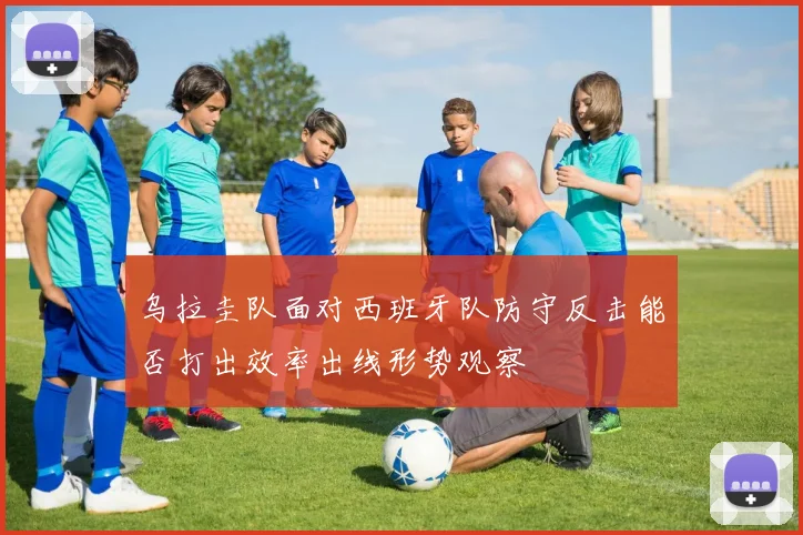 乌拉圭队面对西班牙队防守反击能否打出效率出线形势观察