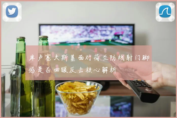 库卢塞夫斯基面对荷兰防线射门脚感是否回暖反击核心解析
