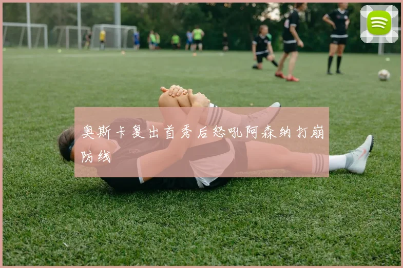 奥斯卡复出首秀后怒吼阿森纳打崩防线