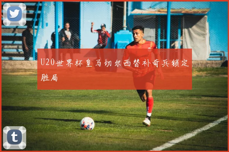 U20世界杯皇马切尔西替补奇兵锁定胜局