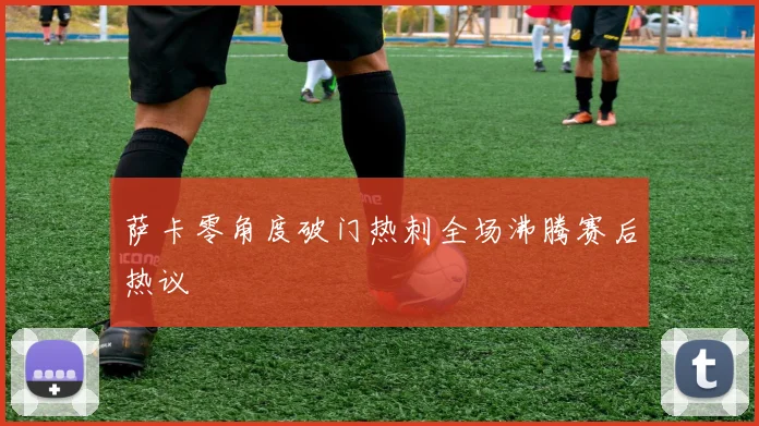 萨卡零角度破门热刺全场沸腾赛后热议