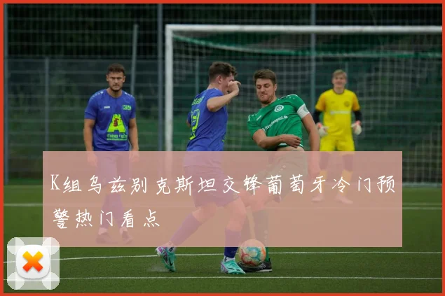 K组乌兹别克斯坦交锋葡萄牙冷门预警热门看点