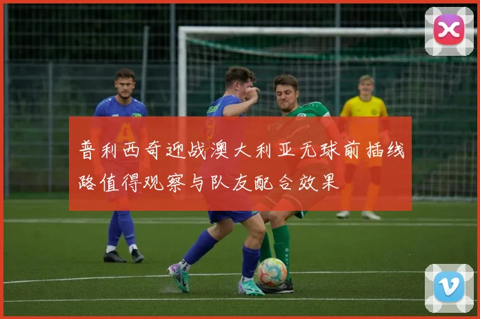 普利西奇迎战澳大利亚无球前插线路值得观察与队友配合效果