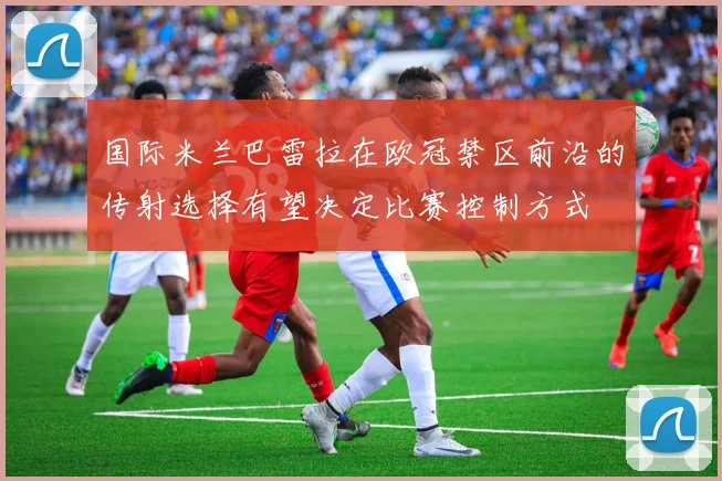 国际米兰巴雷拉在欧冠禁区前沿的传射选择有望决定比赛控制方式