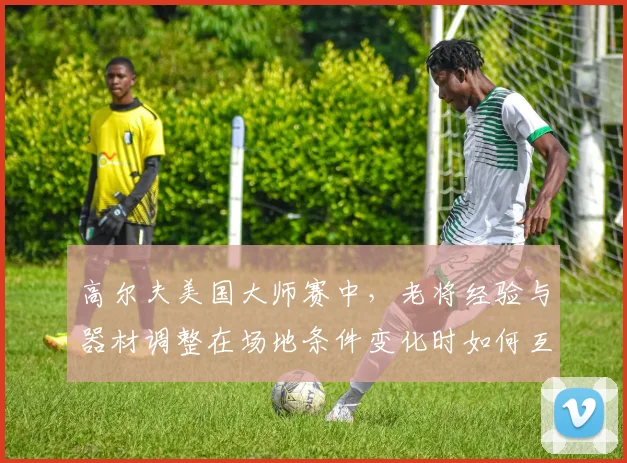 高尔夫美国大师赛中，老将经验与器材调整在场地条件变化时如何互相影响