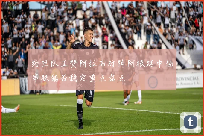 约旦队亚赞阿拉布对阵阿根廷中场串联能否稳定重点盘点