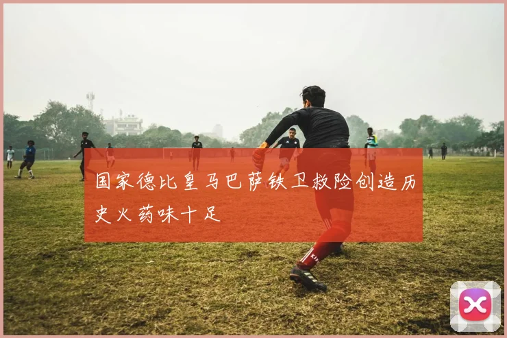 国家德比皇马巴萨铁卫救险创造历史火药味十足