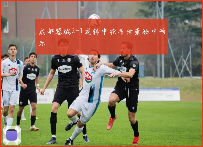 成都蓉城2-1逆转申花韦世豪独中两元