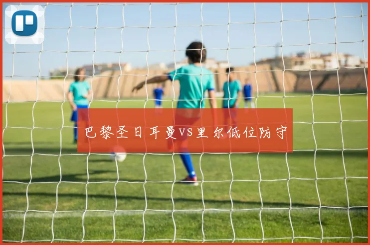巴黎圣日耳曼vs里尔低位防守