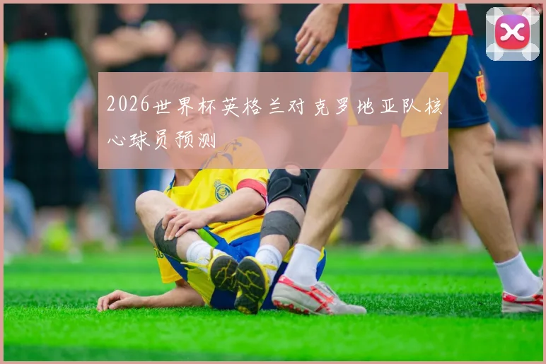 2026世界杯英格兰对克罗地亚队核心球员预测