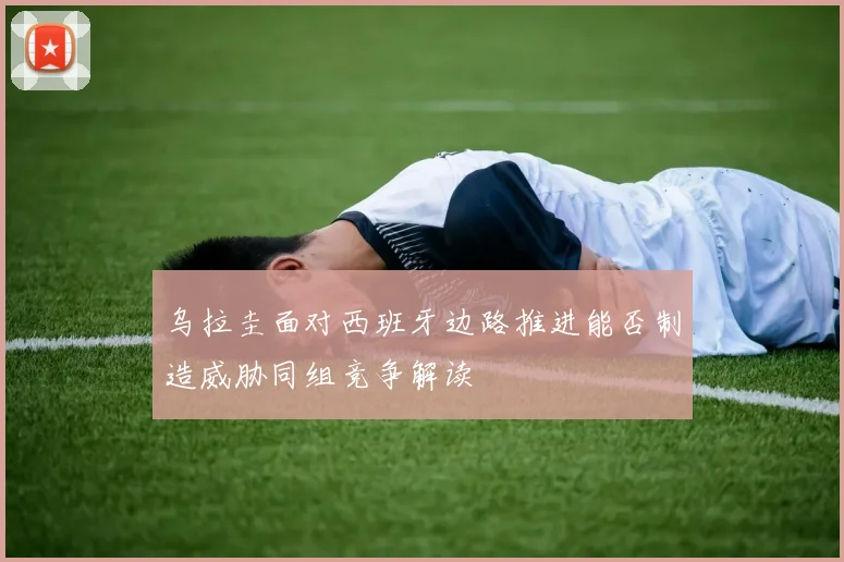 乌拉圭面对西班牙边路推进能否制造威胁同组竞争解读