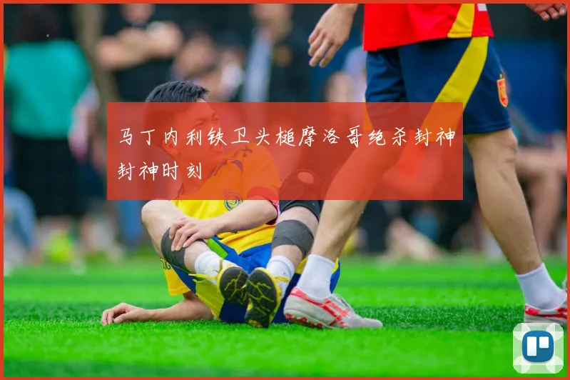 马丁内利铁卫头槌摩洛哥绝杀封神封神时刻